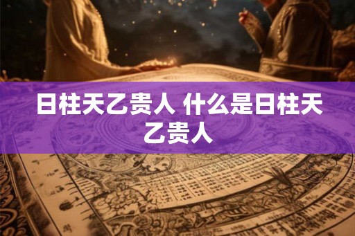 日柱天乙贵人 什么是日柱天乙贵人