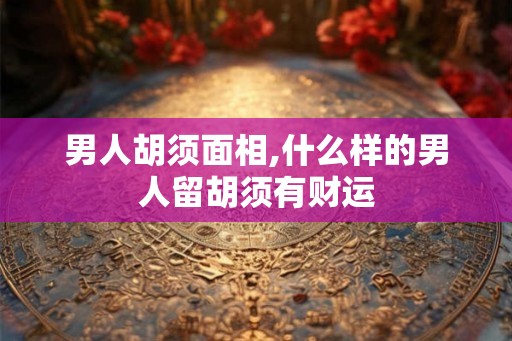 男人胡须面相,什么样的男人留胡须有财运