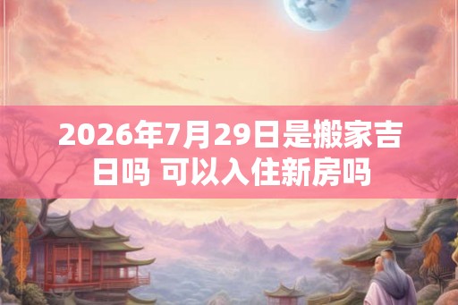 2026年7月29日是搬家吉日吗 可以入住新房吗 2026年7月29日是搬家吉日吗 可以入住新房吗
