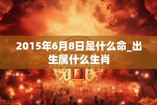 2015年6月8日是什么命_出生属什么生肖