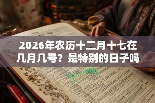 2026年农历十二月十七在几月几号?是特别的日子吗? 2026年农历十二月十七在几月几号?是特别的日子吗?
