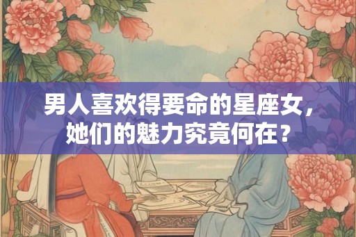 男人喜欢得要命的星座女，她们的魅力究竟何在？