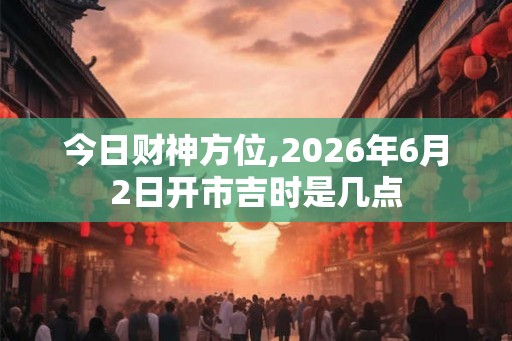 今日财神方位,2026年6月2日开市吉时是几点