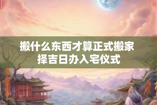 搬什么东西才算正式搬家 择吉日办入宅仪式