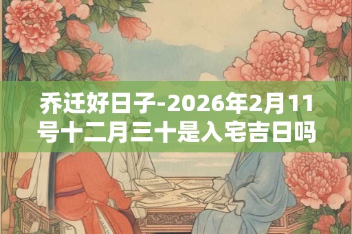 乔迁好日子-2026年2月11号十二月三十是入宅吉日吗