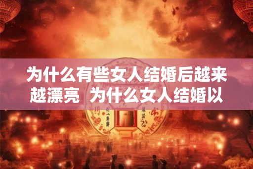为什么有些女人结婚后越来越漂亮  为什么女人结婚以后越来越难看
