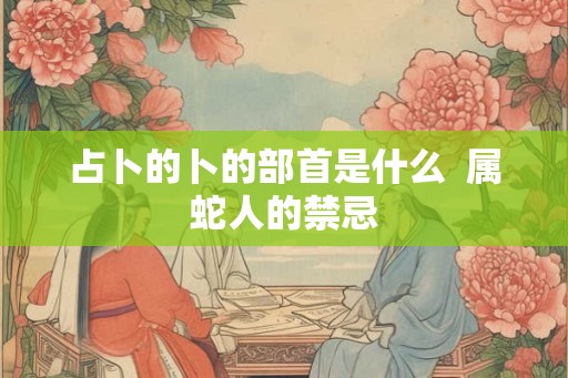 占卜的卜的部首是什么 属蛇人的禁忌 占卜的卜的部首是什么 属蛇人的禁忌