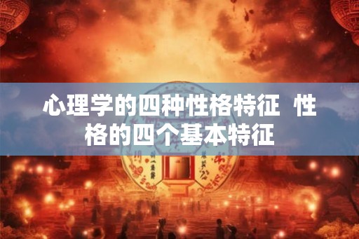 心理学的四种性格特征 性格的四个基本特征 心理学的四种性格特征 性格的四个基本特征