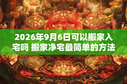 2026年9月6日可以搬家入宅吗 搬家净宅最简单的方法