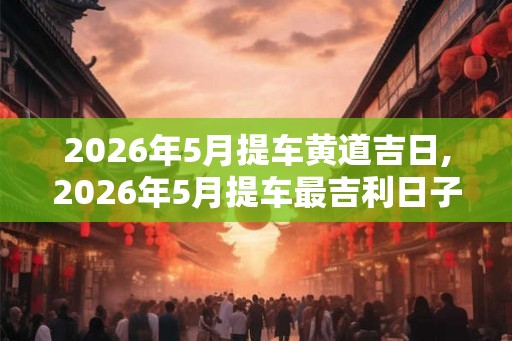 2026年5月提车黄道吉日,2026年5月提车最吉利日子