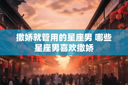 撒娇就管用的星座男 哪些星座男喜欢撒娇 撒娇就管用的星座男 哪些星座男喜欢撒娇