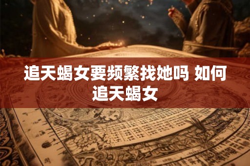 追天蝎女要频繁找她吗 如何追天蝎女