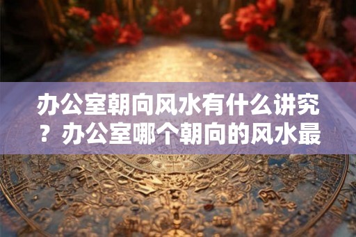 办公室朝向风水有什么讲究？办公室哪个朝向的风水最好？