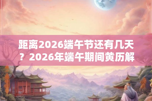 距离2026端午节还有几天？2026年端午期间黄历解析！