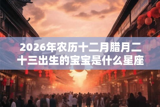2026年农历十二月腊月二十三出生的宝宝是什么星座？
