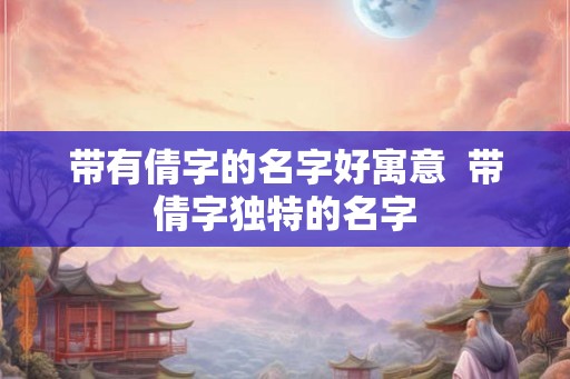 带有倩字的名字好寓意 带倩字独特的名字 带有倩字的名字好寓意 带倩字独特的名字