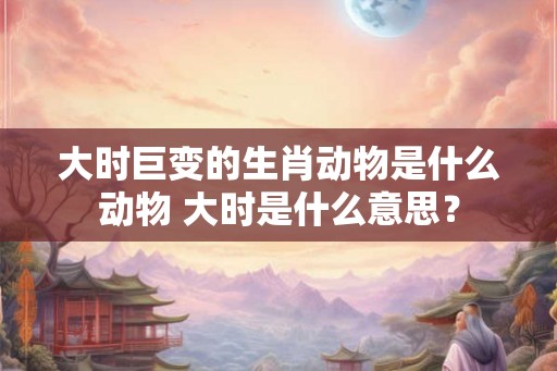 大时巨变的生肖动物是什么动物 大时是什么意思？