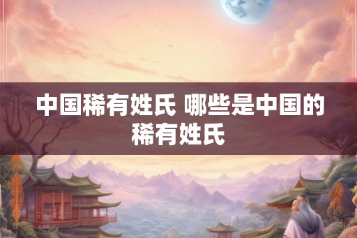 中国稀有姓氏 哪些是中国的稀有姓氏