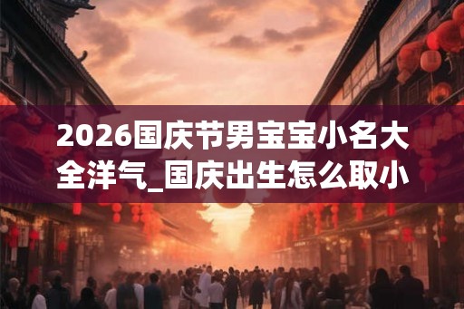 2026国庆节男宝宝小名大全洋气_国庆出生怎么取小名