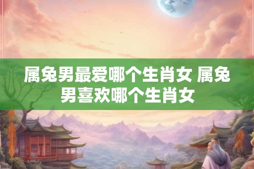 属兔男最爱哪个生肖女 属兔男喜欢哪个生肖女