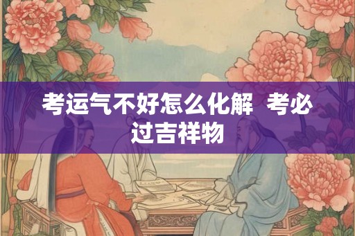 考运气不好怎么化解 考必过吉祥物 考运气不好怎么化解 考必过吉祥物