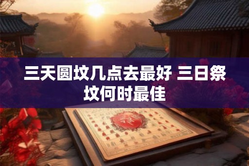 三天圆坟几点去最好 三日祭坟何时最佳