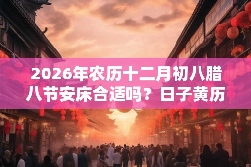 2026年农历十二月初八腊八节安床合适吗？日子黄历如何？