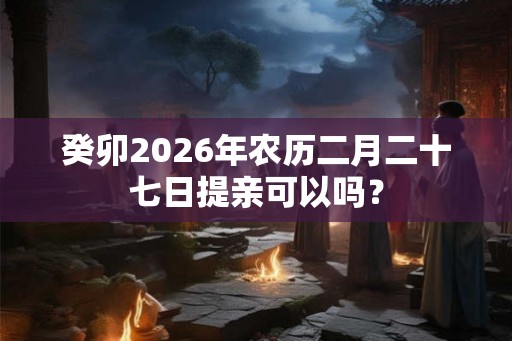 癸卯2026年农历二月二十七日提亲可以吗？