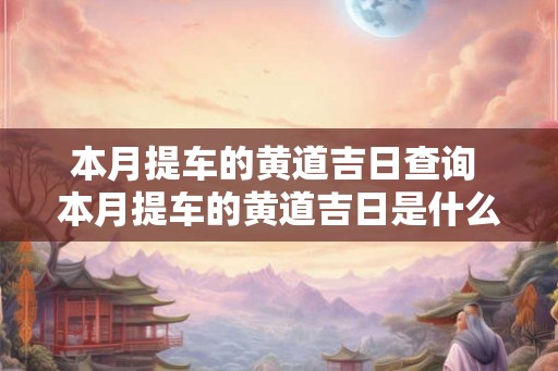 本月提车的黄道吉日查询 本月提车的黄道吉日是什么 本月提车的黄道吉日查询 本月提车的黄道吉日是什么