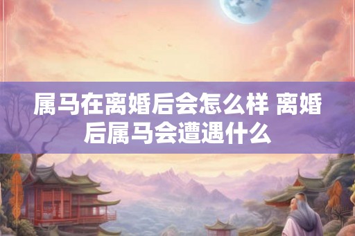 属马在离婚后会怎么样 离婚后属马会遭遇什么 属马在离婚后会怎么样 离婚后属马会遭遇什么