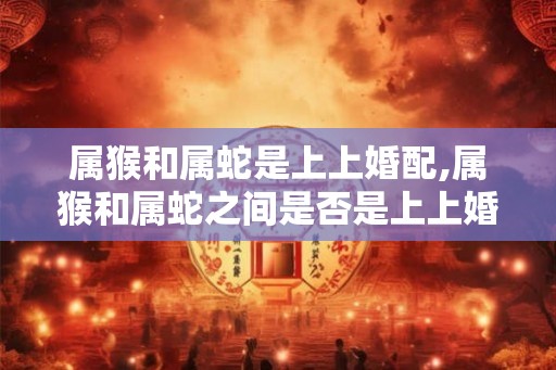 属猴和属蛇是上上婚配,属猴和属蛇之间是否是上上婚配? 属猴和属蛇是上上婚配,属猴和属蛇之间是否是上上婚配?