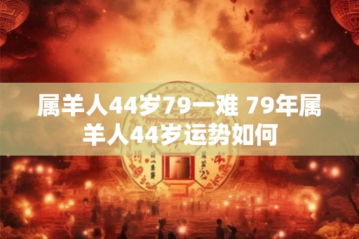 属羊人44岁79一难 79年属羊人44岁运势如何