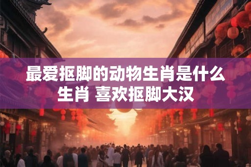 最爱抠脚的动物生肖是什么生肖 喜欢抠脚大汉