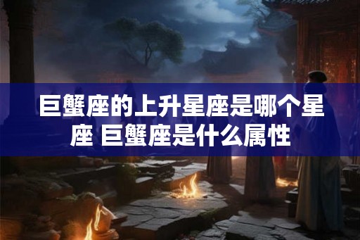 巨蟹座的上升星座是哪个星座 巨蟹座是什么属性 巨蟹座的上升星座是哪个星座 巨蟹座是什么属性