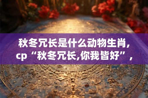 秋冬冗长是什么动物生肖,cp“秋冬冗长,你我皆好”,cp 秋冬冗长是什么动物生肖,cp“秋冬冗长,你我皆好”,cp