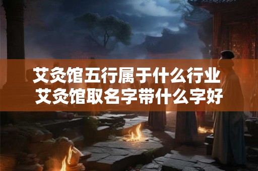 艾灸馆五行属于什么行业 艾灸馆取名字带什么字好