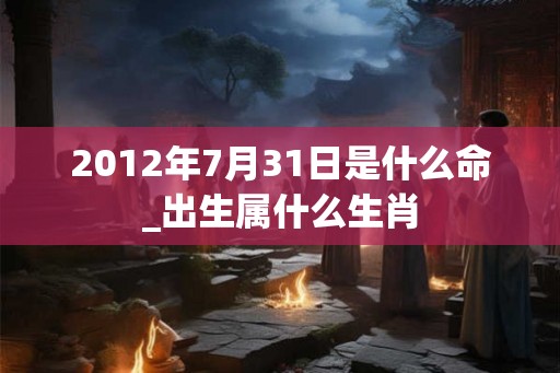 2012年7月31日是什么命_出生属什么生肖