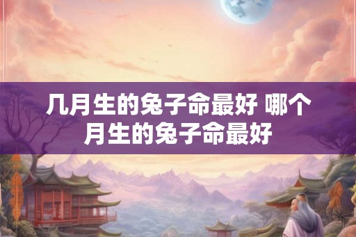 几月生的兔子命最好 哪个月生的兔子命最好 几月生的兔子命最好 哪个月生的兔子命最好