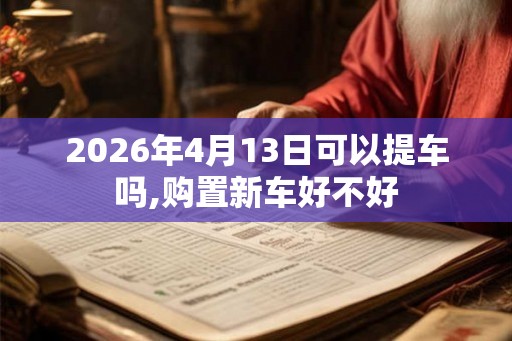 2026年4月13日可以提车吗,购置新车好不好