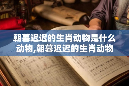 朝暮迟迟的生肖动物是什么动物,朝暮迟迟的生肖动物是什么动物呢