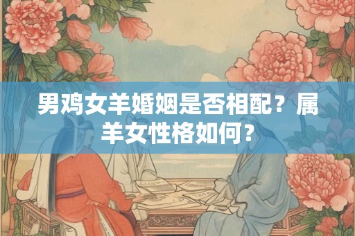 男鸡女羊婚姻是否相配?属羊女性格如何? 男鸡女羊婚姻是否相配?属羊女性格如何?