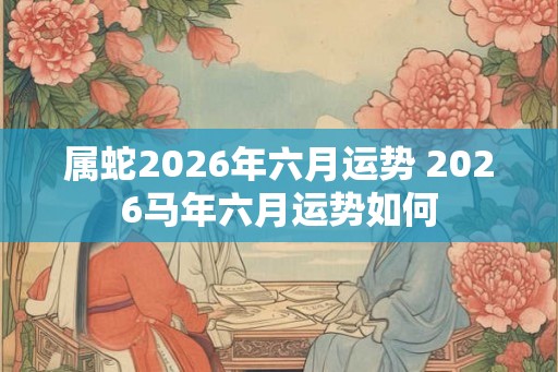 属蛇2026年六月运势 2026马年六月运势如何 属蛇2026年六月运势 2026马年六月运势如何