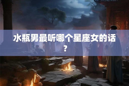 水瓶男最听哪个星座女的话? 水瓶男最听哪个星座女的话?