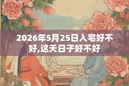 2026年5月25日入宅好不好,这天日子好不好 2026年5月25日入宅好不好,这天日子好不好