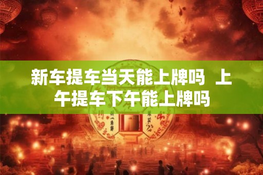 新车提车当天能上牌吗  上午提车下午能上牌吗