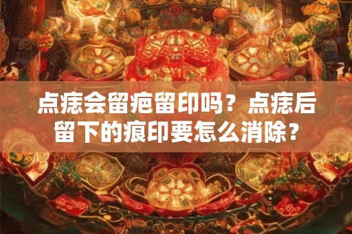 点痣会留疤留印吗?点痣后留下的痕印要怎么消除? 点痣会留疤留印吗?点痣后留下的痕印要怎么消除?