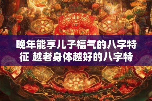 晚年能享儿子福气的八字特征 越老身体越好的八字特征 晚年能享儿子福气的八字特征 越老身体越好的八字特征