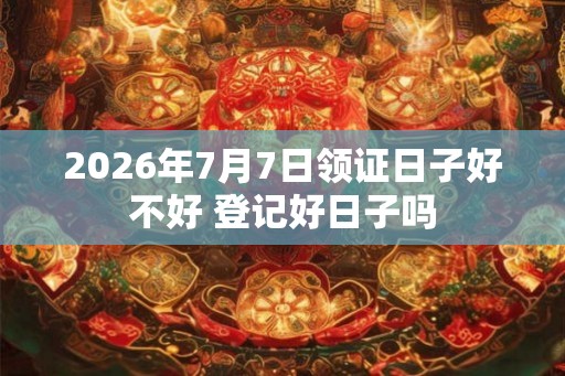 2026年7月7日领证日子好不好 登记好日子吗