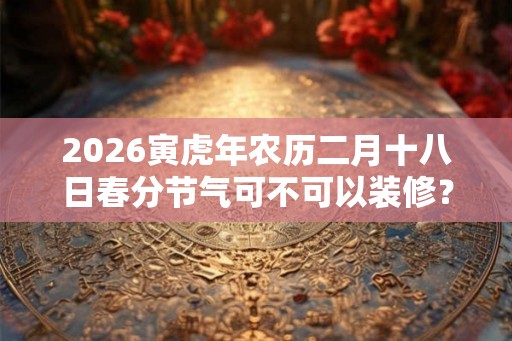 2026寅虎年农历二月十八日春分节气可不可以装修？