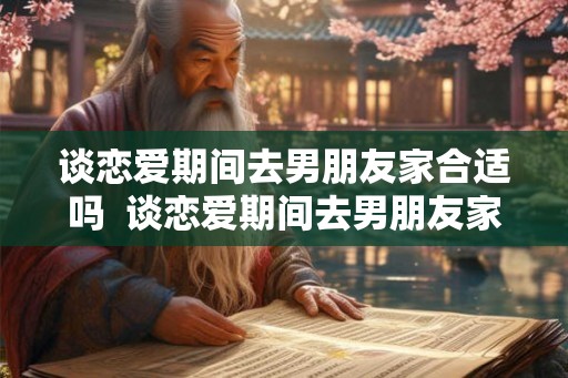 谈恋爱期间去男朋友家合适吗  谈恋爱期间去男朋友家合适吗